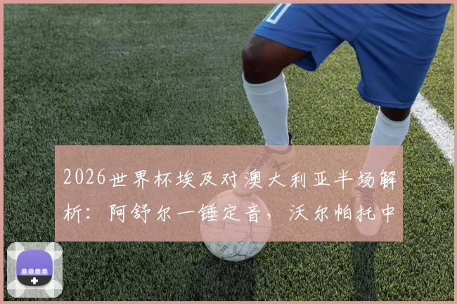 2026世界杯埃及对澳大利亚半场解析:阿舒尔一锤定音,沃尔帕托中柱险情,1-0领先局面全回顾