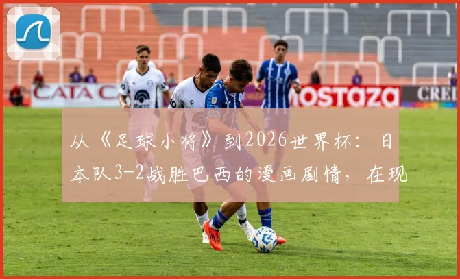 从《足球小将》到2026世界杯：日本队3-2战胜巴西的漫画剧情，在现实中究竟有无可能上演？
