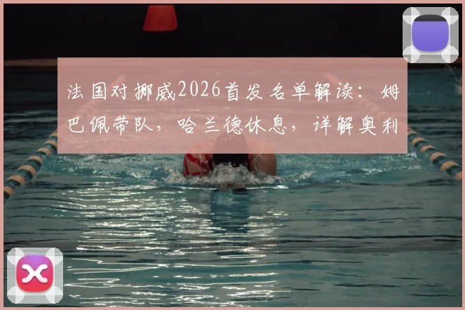 法国对挪威2026首发名单解读:姆巴佩带队,哈兰德休息,详解奥利塞与拉森角色定位
