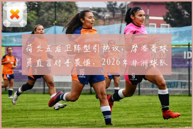荷兰五后卫阵型引热议，摩洛哥球员直言对手畏惧，2026年非洲球队已成强队试金石