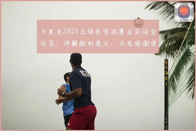 卡里克2026主场收官战赛后采访全记录：详解胜利意义，点名感谢俱乐部关键成员，展望下赛季征程