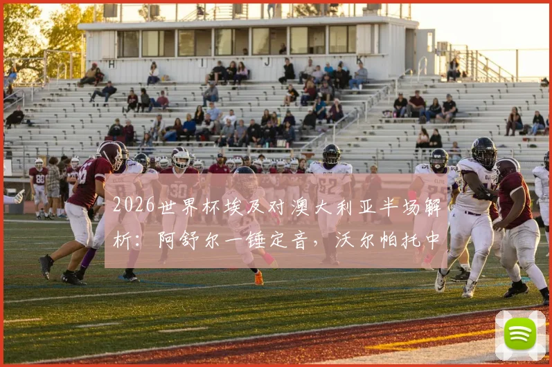 2026世界杯埃及对澳大利亚半场解析：阿舒尔一锤定音，沃尔帕托中柱险情，1-0领先局面全回顾