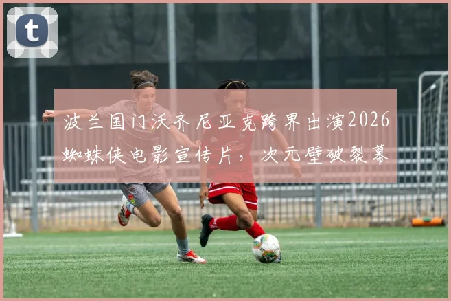 波兰国门沃齐尼亚克跨界出演2026蜘蛛侠电影宣传片，次元壁破裂幕后详情一览