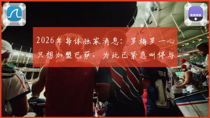 2026年每体独家消息：罗梅罗一心只想加盟巴萨，为此已紧急叫停与国米全部谈判进程