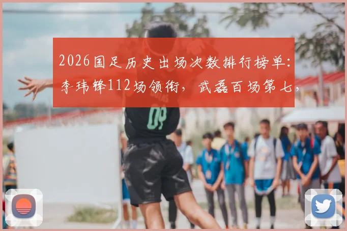 2026国足历史出场次数排行榜单:李玮锋112场领衔,武磊百场第七,附现役球员排名深度解析
