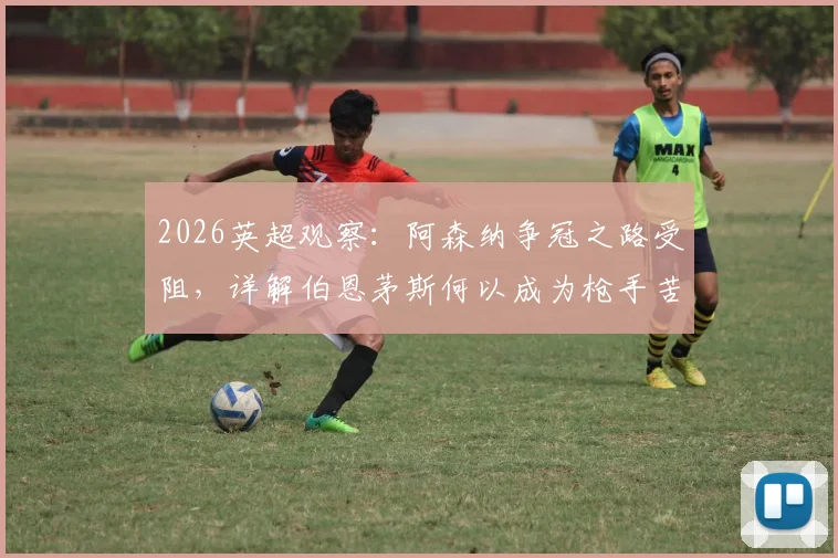 2026英超观察:阿森纳争冠之路受阻,详解伯恩茅斯何以成为枪手苦主与关键赛程分析