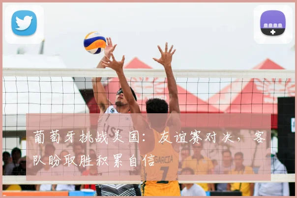 葡萄牙挑战美国：友谊赛对决，客队盼取胜积累自信