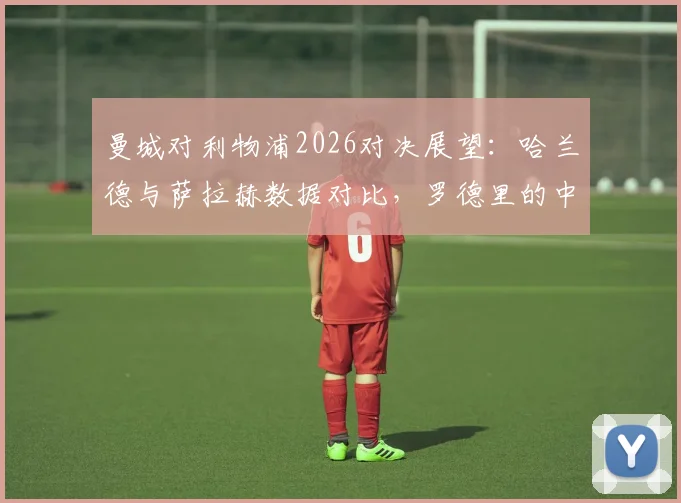 曼城对利物浦2026对决展望：哈兰德与萨拉赫数据对比，罗德里的中场统治力及维尔茨首发价值分析