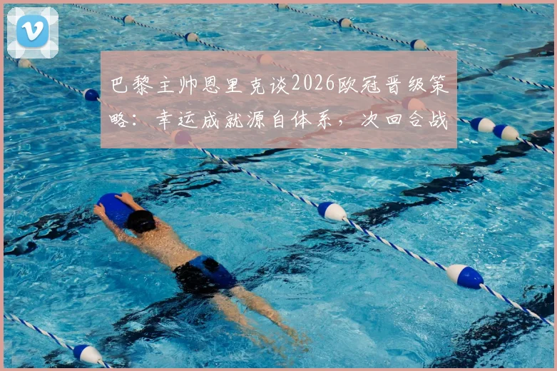 巴黎主帅恩里克谈2026欧冠晋级策略：幸运成就源自体系，次回合战术稳定不变