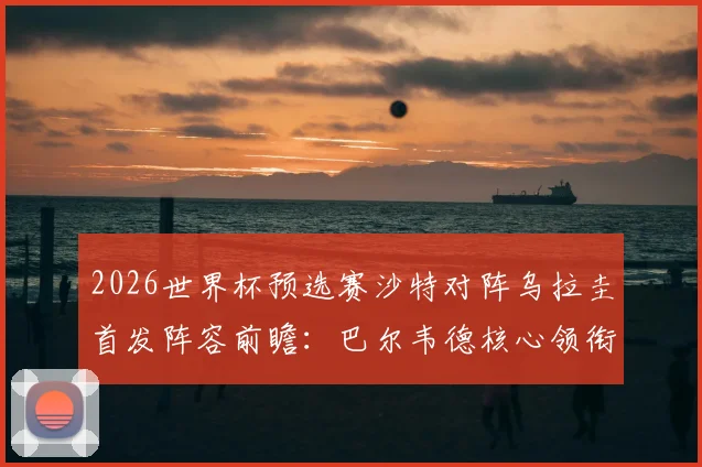 2026世界杯预选赛沙特对阵乌拉圭首发阵容前瞻：巴尔韦德核心领衔，多萨里出战，阿劳霍伤缺影响解析
