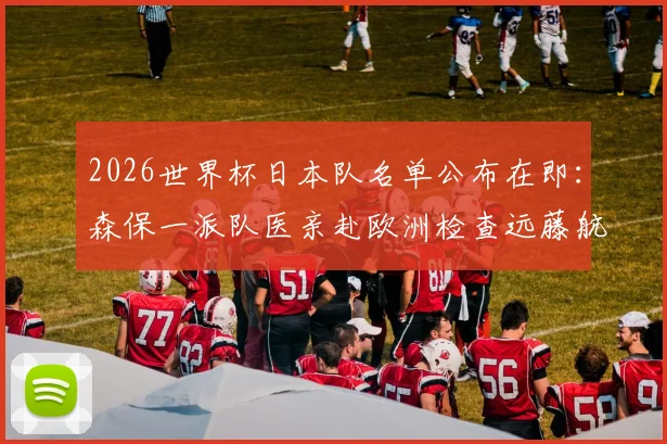 2026世界杯日本队名单公布在即：森保一派队医亲赴欧洲检查远藤航伤情，核心球员状态引担忧