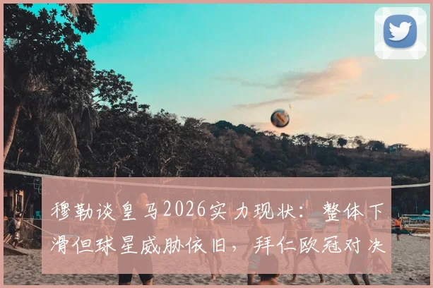 穆勒谈皇马2026实力现状:整体下滑但球星威胁依旧,拜仁欧冠对决需防关键人物