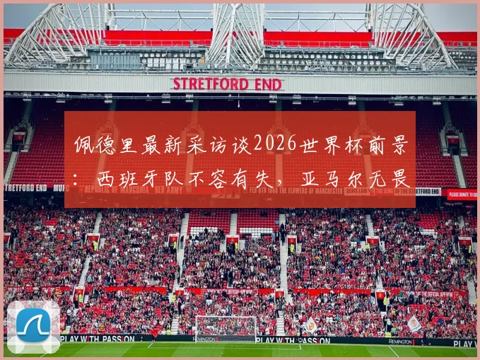 佩德里最新采访谈2026世界杯前景：西班牙队不容有失，亚马尔无畏挑战备受赞誉