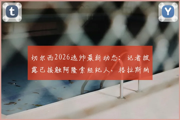 切尔西2026选帅最新动态：记者披露已接触阿隆索经纪人，格拉斯纳从未进入考虑名单