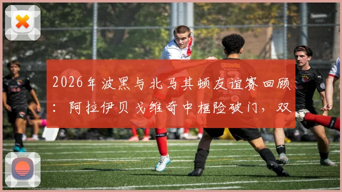 2026年波黑与北马其顿友谊赛回顾:阿拉伊贝戈维奇中框险破门,双方0-0握手言和全记录
