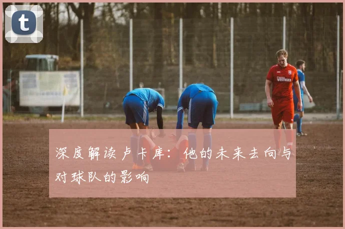 深度解读卢卡库:他的未来去向与对球队的影响