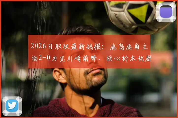 2026日职联最新战报:鹿岛鹿角主场2-0力克川崎前锋,核心铃木优磨传射建功全解析