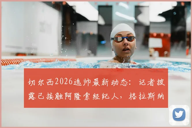 切尔西2026选帅最新动态:记者披露已接触阿隆索经纪人,格拉斯纳从未进入考虑名单