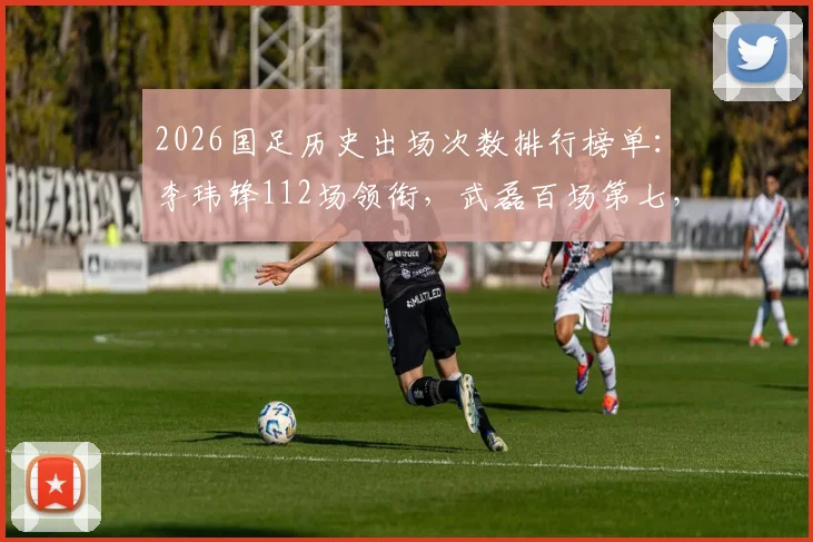 2026国足历史出场次数排行榜单：李玮锋112场领衔，武磊百场第七，附现役球员排名深度解析