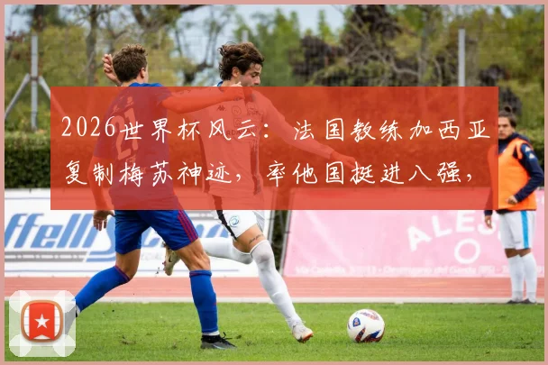 2026世界杯风云：法国教练加西亚复制梅苏神迹，率他国挺进八强，盘点法国外教海外执教高光时刻