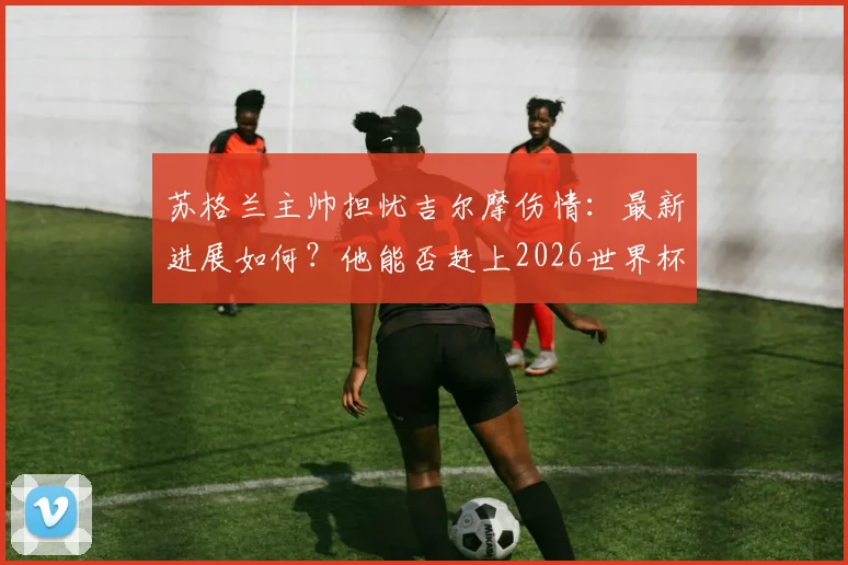 苏格兰主帅担忧吉尔摩伤情：最新进展如何？他能否赶上2026世界杯成焦点