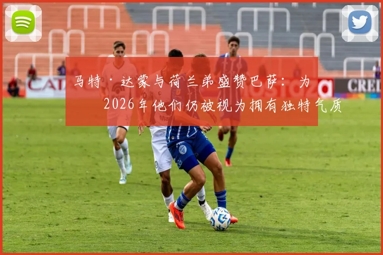 马特·达蒙与荷兰弟盛赞巴萨：为何2026年他们仍被视为拥有独特气质的世界最佳俱乐部？