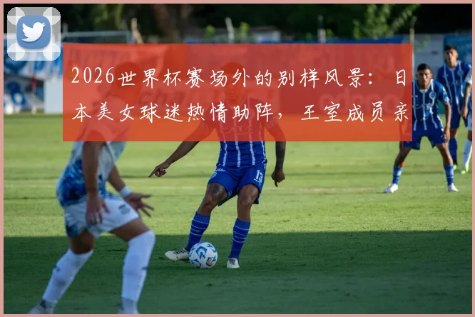 2026世界杯赛场外的别样风景：日本美女球迷热情助阵，王室成员亲临现场督战引发关注