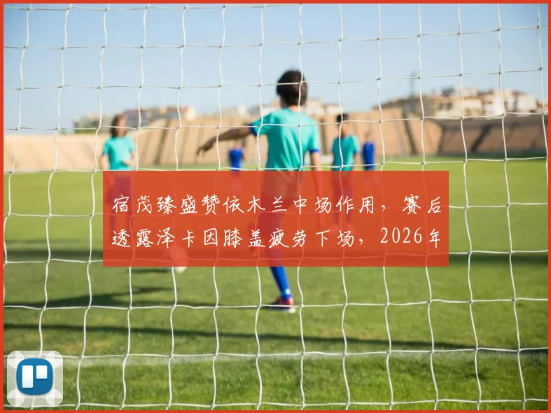 宿茂臻盛赞依木兰中场作用，赛后透露泽卡因膝盖疲劳下场，2026年引援规划引关注