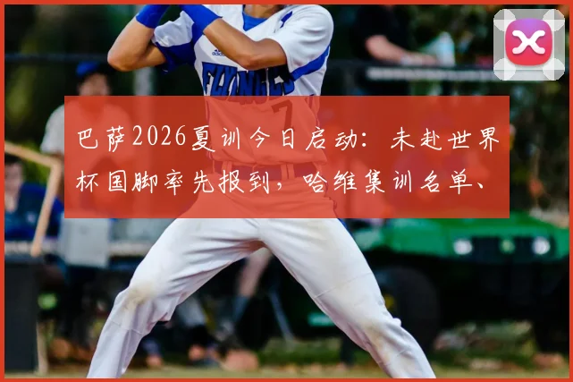 巴萨2026夏训今日启动：未赴世界杯国脚率先报到，哈维集训名单、备战计划全解析