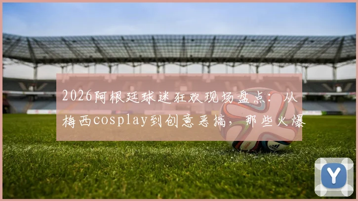 2026阿根廷球迷狂欢现场盘点：从梅西cosplay到创意恶搞，那些火爆全网的球迷庆祝名场面