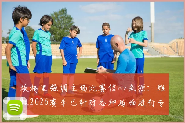 埃梅里强调主场比赛信心来源：维拉2026赛季已针对各种局面进行专项演练，揭秘英超主场备战核心要点