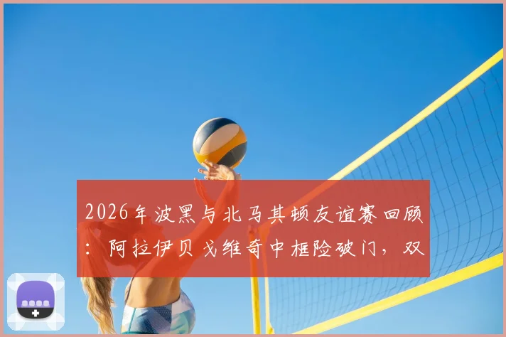 2026年波黑与北马其顿友谊赛回顾：阿拉伊贝戈维奇中框险破门，双方0-0握手言和全记录
