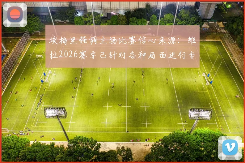 埃梅里强调主场比赛信心来源:维拉2026赛季已针对各种局面进行专项演练,揭秘英超主场备战核心要点