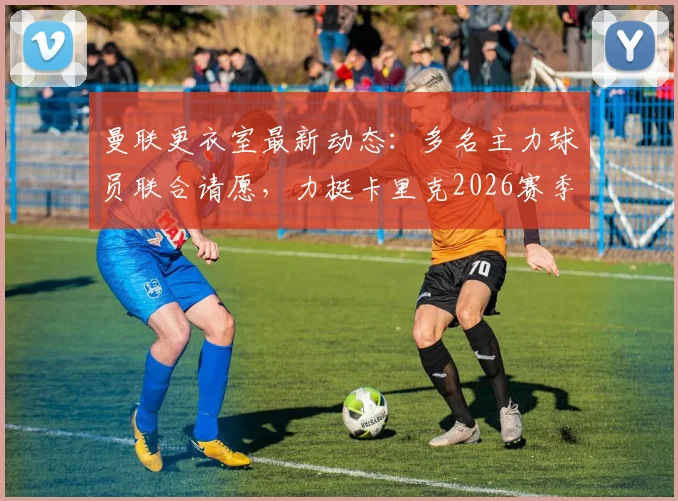 曼联更衣室最新动态：多名主力球员联合请愿，力挺卡里克2026赛季留任执教