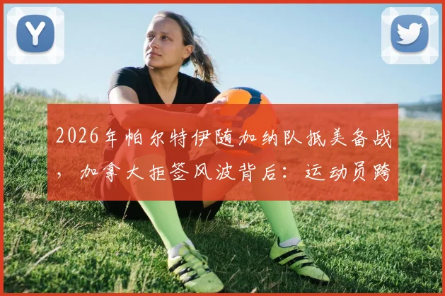 2026年帕尔特伊随加纳队抵美备战，加拿大拒签风波背后：运动员跨国参赛签证全解析