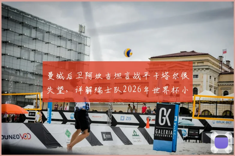 曼城后卫阿坎吉坦言战平卡塔尔很失望，详解瑞士队2026年世界杯小组出线前景与心路历程