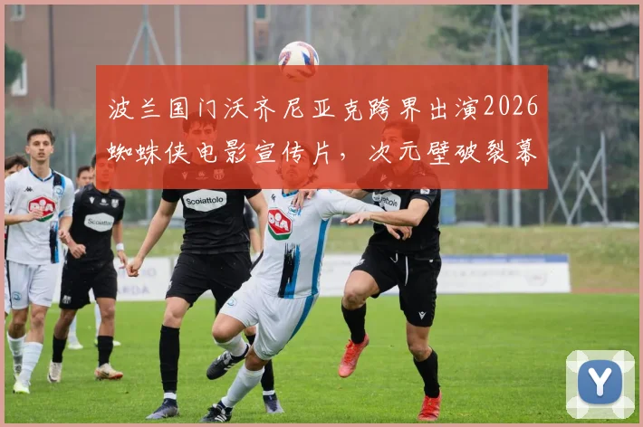 波兰国门沃齐尼亚克跨界出演2026蜘蛛侠电影宣传片,次元壁破裂幕后详情一览