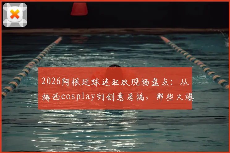 2026阿根廷球迷狂欢现场盘点:从梅西cosplay到创意恶搞,那些火爆全网的球迷庆祝名场面