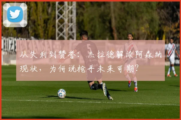 从失利到赞誉:杰拉德解读阿森纳现状,为何说枪手未来可期?