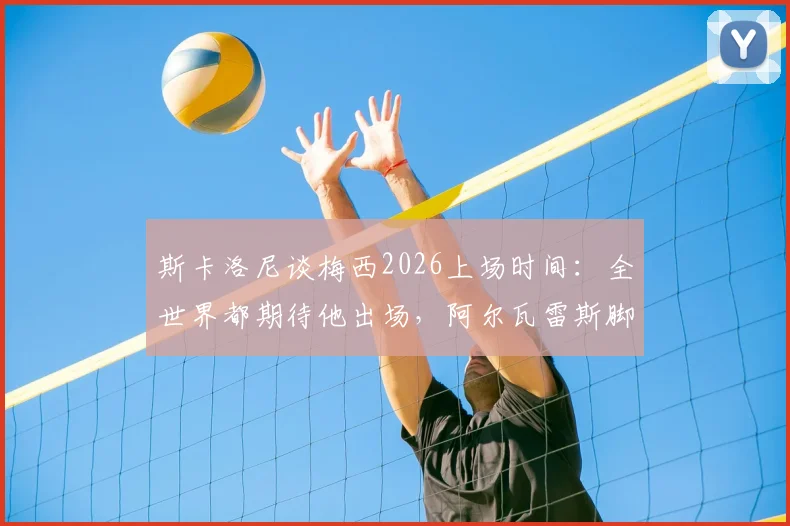 斯卡洛尼谈梅西2026上场时间：全世界都期待他出场，阿尔瓦雷斯脚伤恢复进展顺利