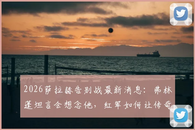 2026萨拉赫告别战最新消息：弗林蓬坦言会想念他，红军如何让传奇谢幕变得特别？