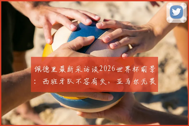 佩德里最新采访谈2026世界杯前景:西班牙队不容有失,亚马尔无畏挑战备受赞誉