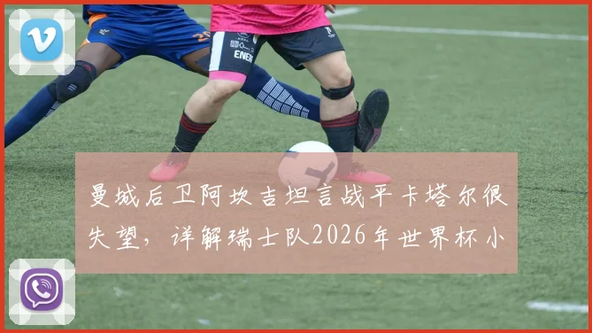 曼城后卫阿坎吉坦言战平卡塔尔很失望,详解瑞士队2026年世界杯小组出线前景与心路历程
