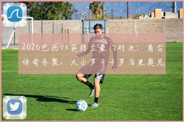2026巴西vs英格兰豪门对决：看台传奇齐聚，大小罗卡卡罗马里奥见证新王登基