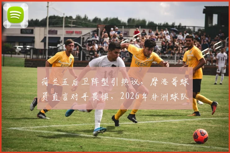 荷兰五后卫阵型引热议,摩洛哥球员直言对手畏惧,2026年非洲球队已成强队试金石