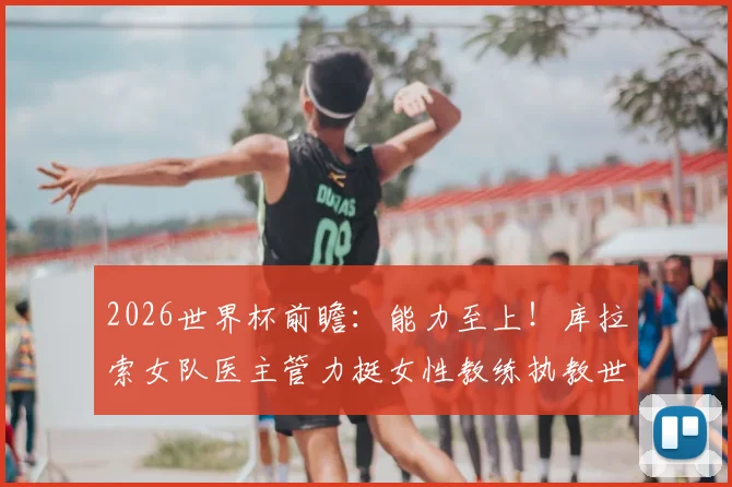 2026世界杯前瞻：能力至上！库拉索女队医主管力挺女性教练执教世界杯球队的可行性分析
