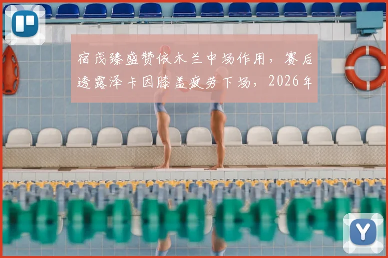 宿茂臻盛赞依木兰中场作用,赛后透露泽卡因膝盖疲劳下场,2026年引援规划引关注