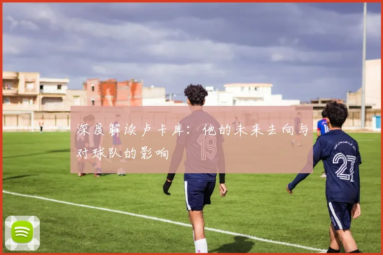 深度解读卢卡库：他的未来去向与对球队的影响
