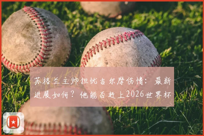 苏格兰主帅担忧吉尔摩伤情:最新进展如何?他能否赶上2026世界杯成焦点