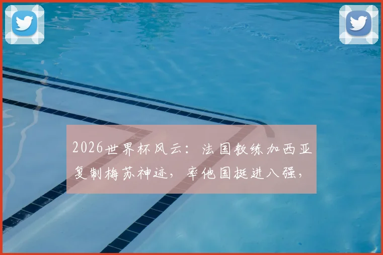 2026世界杯风云：法国教练加西亚复制梅苏神迹，率他国挺进八强，盘点法国外教海外执教高光时刻